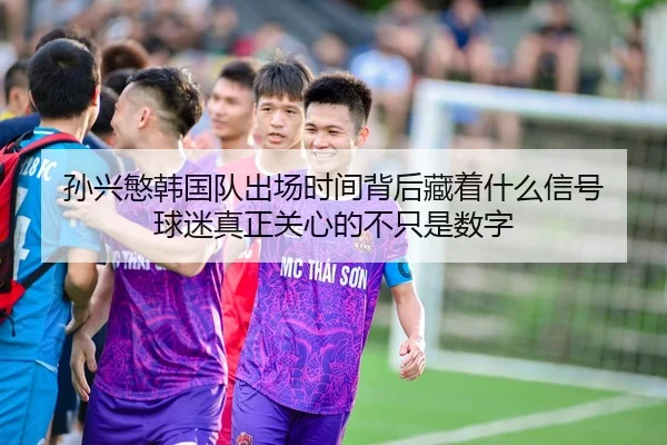 孙兴慜韩国队出场时间背后藏着什么信号 球迷真正关心的不只是数字