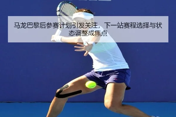 马龙巴黎后参赛计划引发关注，下一站赛程选择与状态调整成焦点